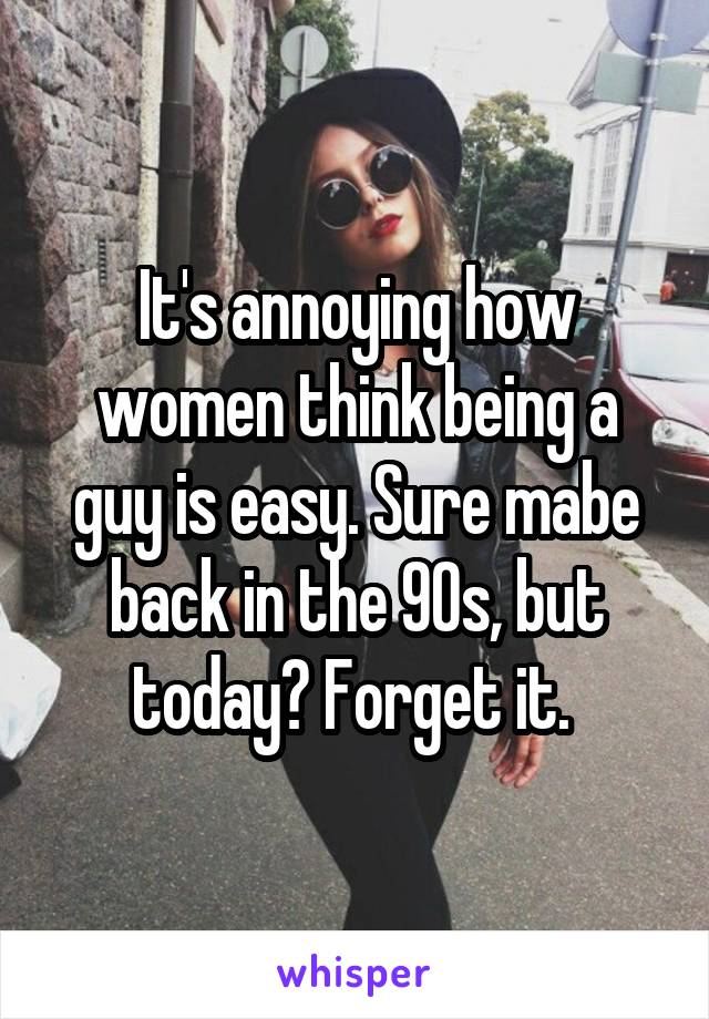 It's annoying how women think being a guy is easy. Sure mabe back in the 90s, but today? Forget it. 