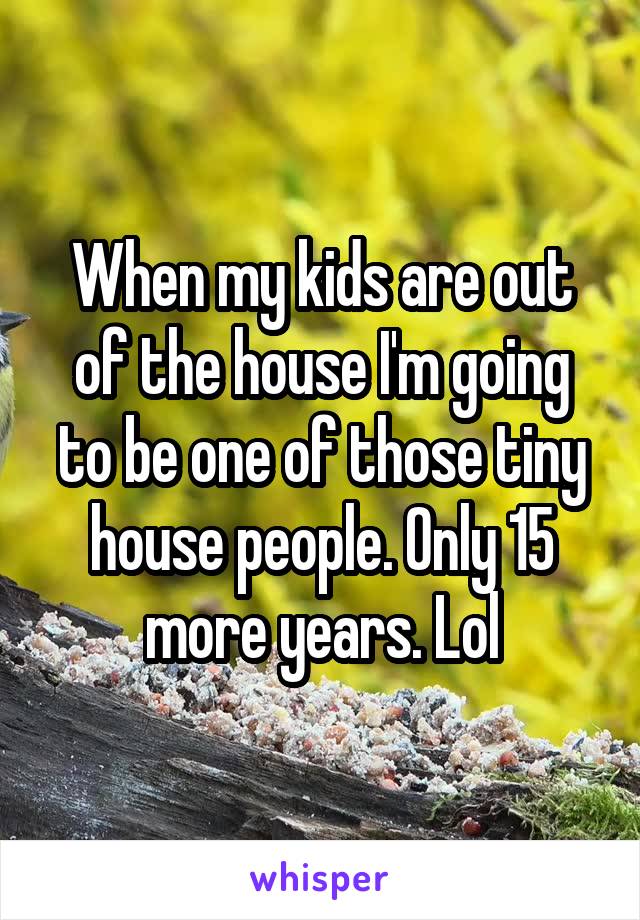 When my kids are out of the house I'm going to be one of those tiny house people. Only 15 more years. Lol