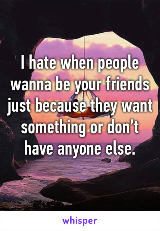 I hate when people wanna be your friends just because they want something or don’t have anyone else.