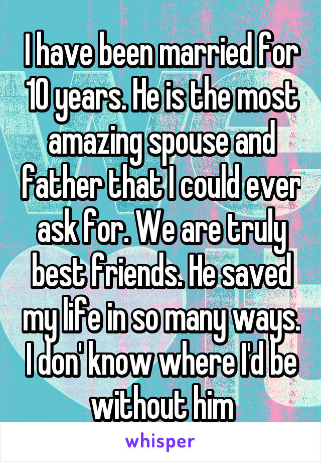 I have been married for 10 years. He is the most amazing spouse and father that I could ever ask for. We are truly best friends. He saved my life in so many ways. I don' know where I'd be without him