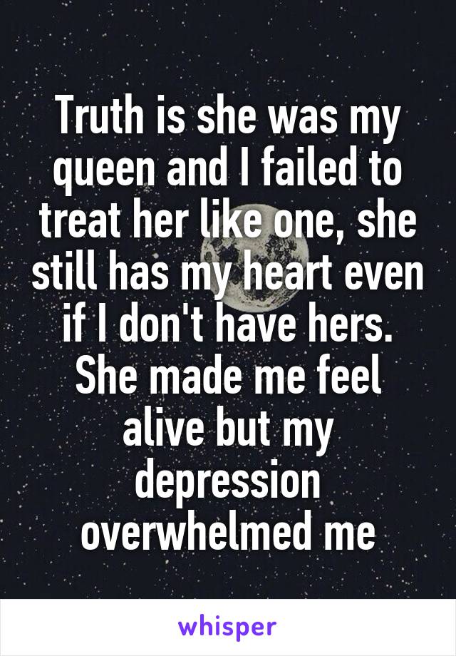 Truth is she was my queen and I failed to treat her like one, she still has my heart even if I don't have hers. She made me feel alive but my depression overwhelmed me