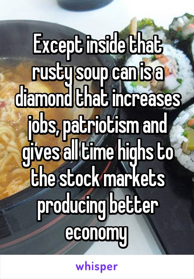 Except inside that rusty soup can is a diamond that increases jobs, patriotism and gives all time highs to the stock markets producing better economy 