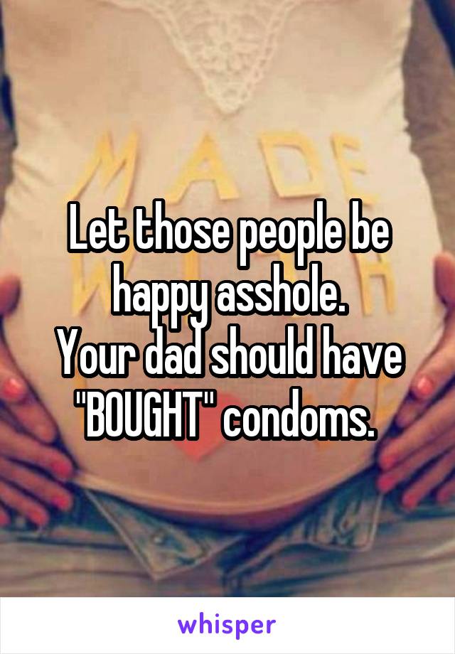 Let those people be happy asshole.
Your dad should have "BOUGHT" condoms. 