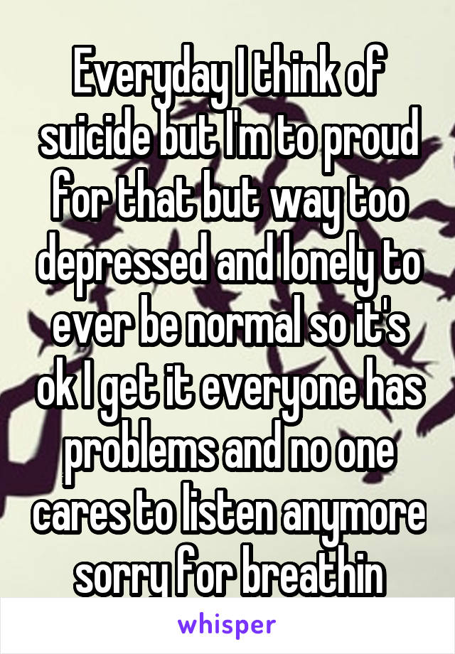 Everyday I think of suicide but I'm to proud for that but way too depressed and lonely to ever be normal so it's ok I get it everyone has problems and no one cares to listen anymore sorry for breathin