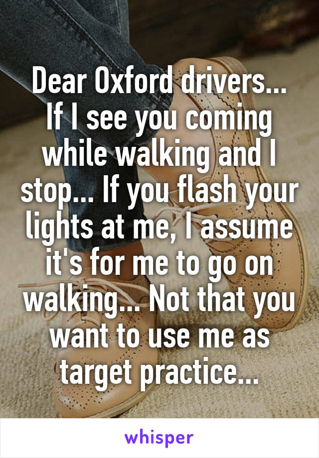 Dear Oxford drivers...
If I see you coming while walking and I stop... If you flash your lights at me, I assume it's for me to go on walking... Not that you want to use me as target practice...