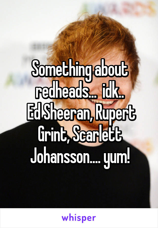 Something about redheads...  idk..
 Ed Sheeran, Rupert Grint, Scarlett Johansson.... yum!