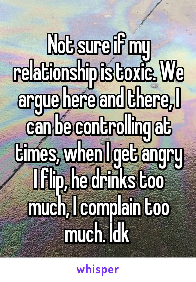 Not sure if my relationship is toxic. We argue here and there, I can be controlling at times, when I get angry I flip, he drinks too much, I complain too much. Idk 