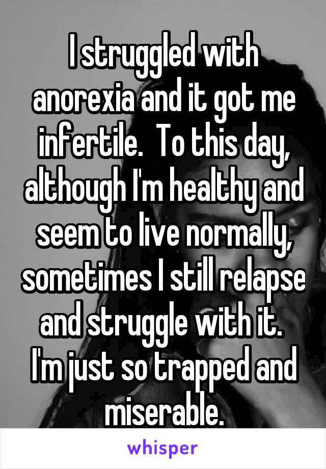 I struggled with anorexia and it got me infertile.  To this day, although I'm healthy and seem to live normally, sometimes I still relapse and struggle with it.  I'm just so trapped and miserable.