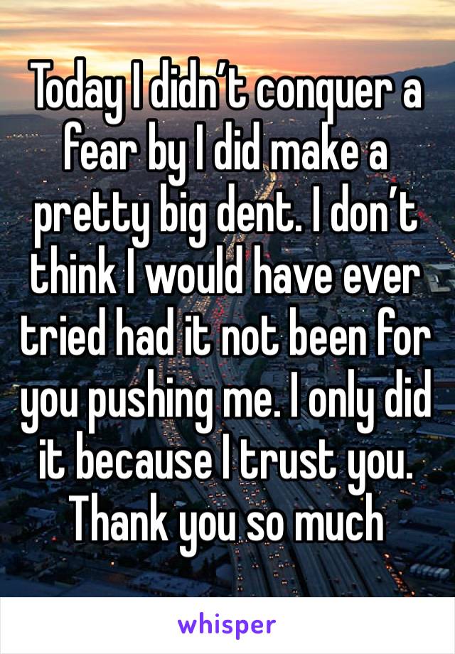 Today I didn’t conquer a fear by I did make a pretty big dent. I don’t think I would have ever tried had it not been for you pushing me. I only did it because I trust you. Thank you so much 