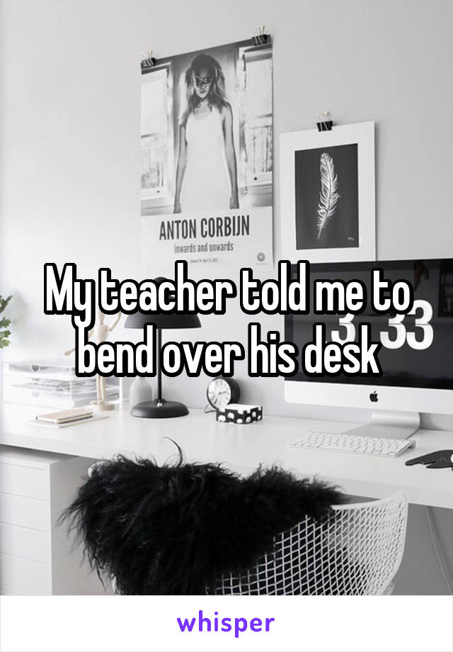 My teacher told me to bend over his desk