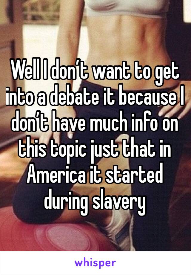 Well I don’t want to get into a debate it because I don’t have much info on this topic just that in America it started during slavery 