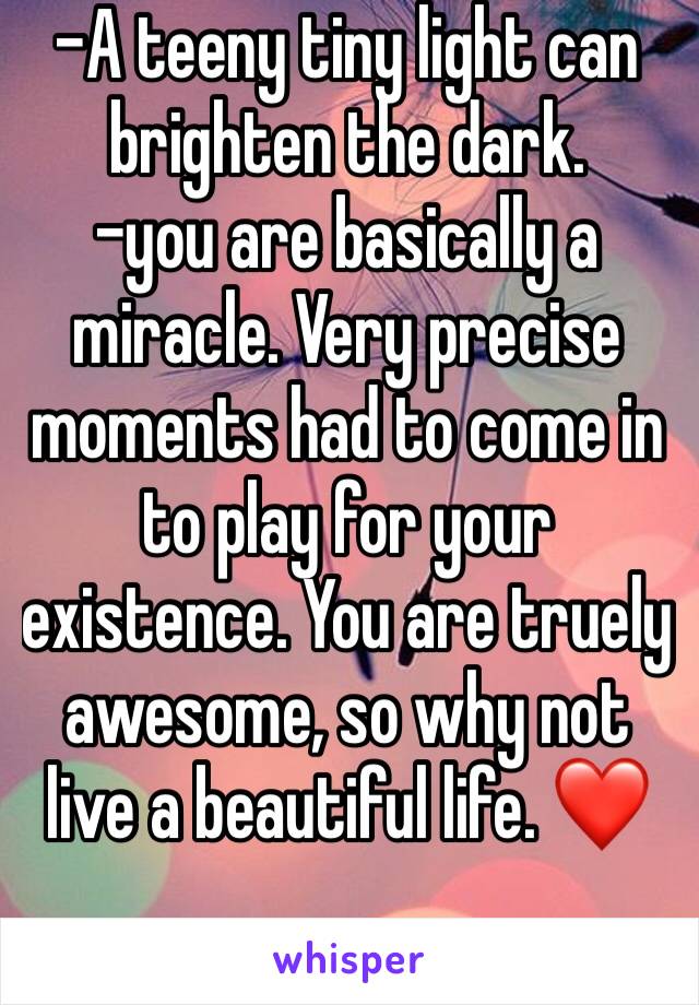 -A teeny tiny light can brighten the dark.
-you are basically a miracle. Very precise moments had to come in to play for your existence. You are truely awesome, so why not live a beautiful life. ❤️