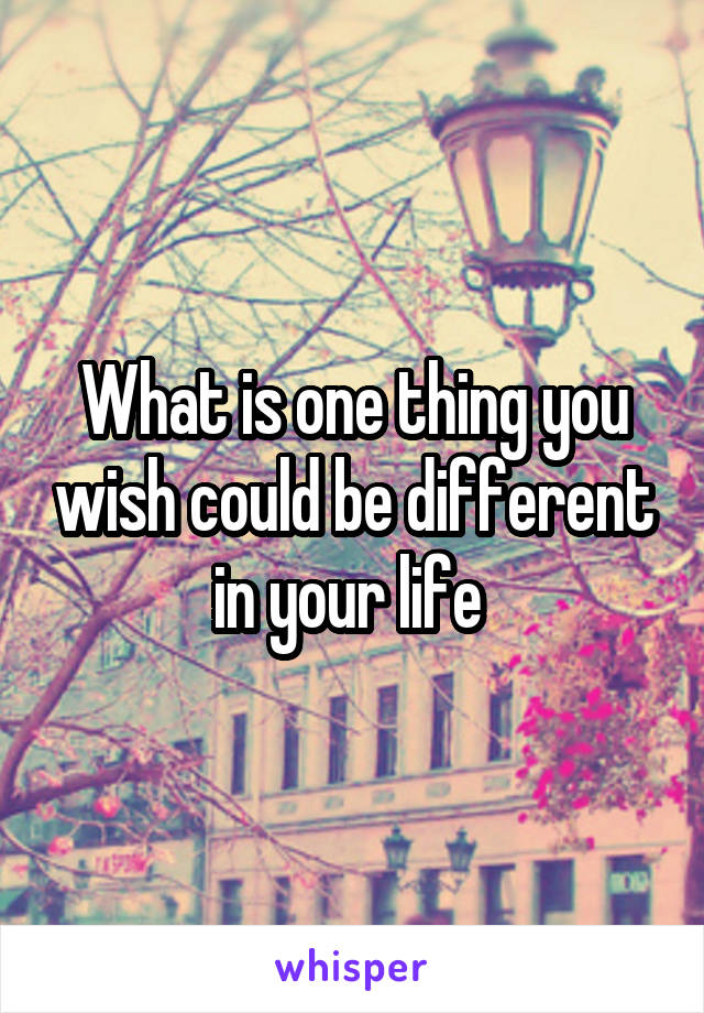 What is one thing you wish could be different in your life 