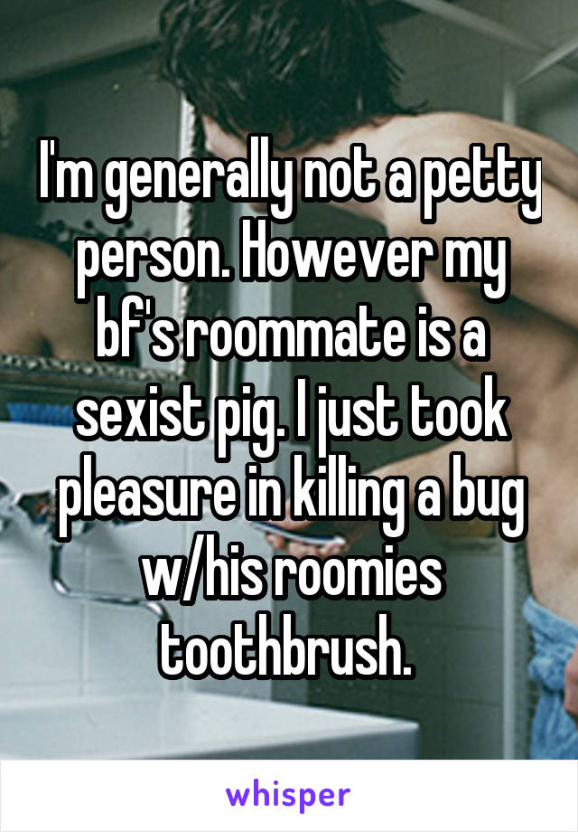 I'm generally not a petty person. However my bf's roommate is a sexist pig. I just took pleasure in killing a bug w/his roomies toothbrush. 
