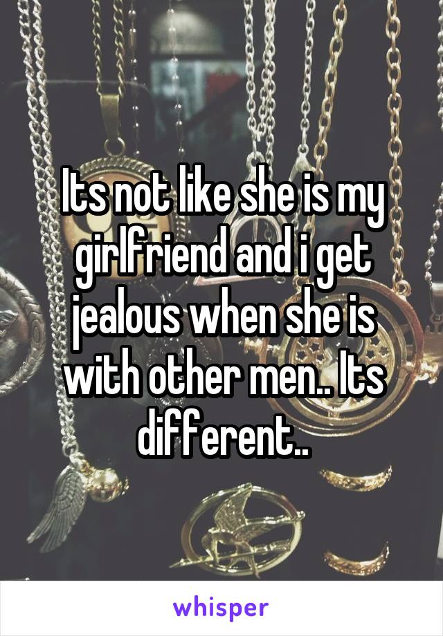 Its not like she is my girlfriend and i get jealous when she is with other men.. Its different..