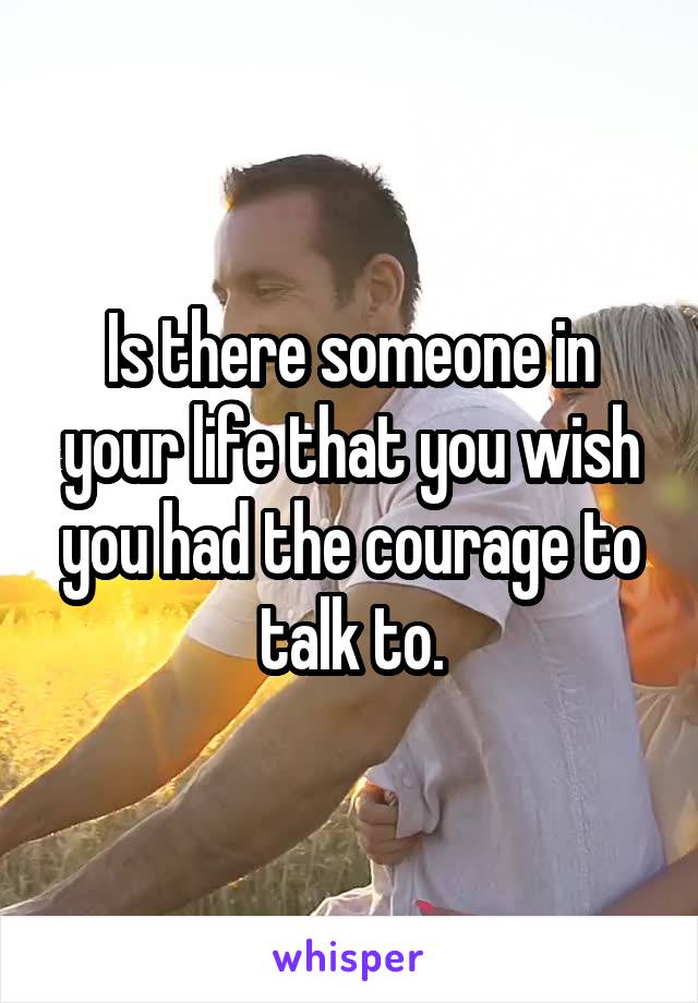 Is there someone in your life that you wish you had the courage to talk to.