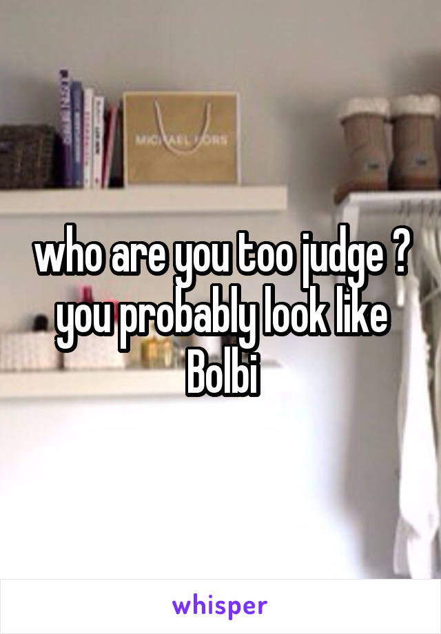 who are you too judge ? you probably look like Bolbi