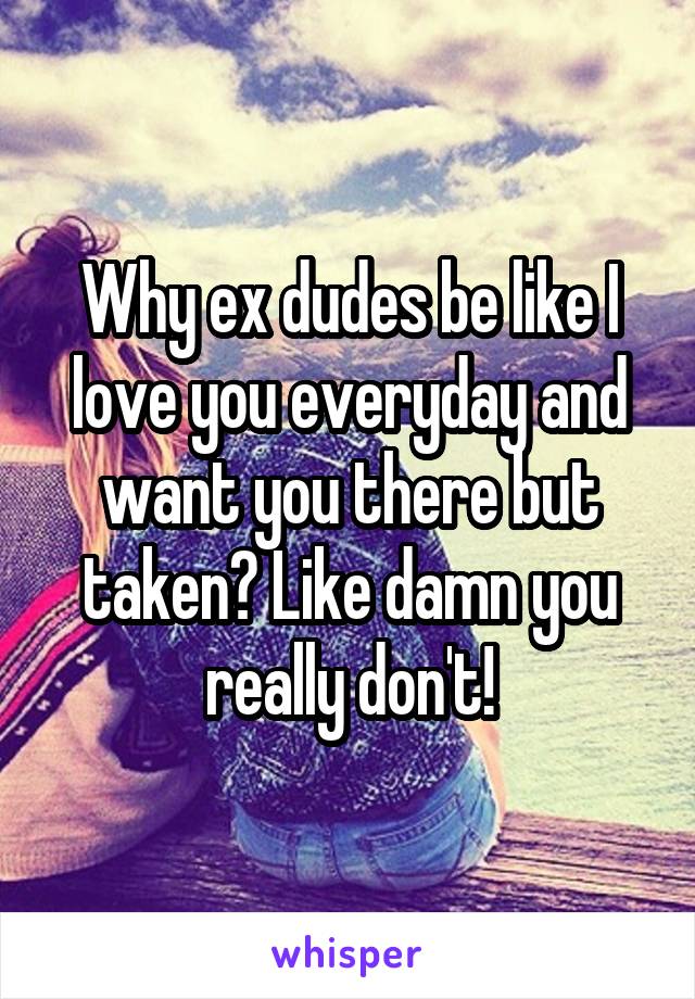 Why ex dudes be like I love you everyday and want you there but taken? Like damn you really don't!