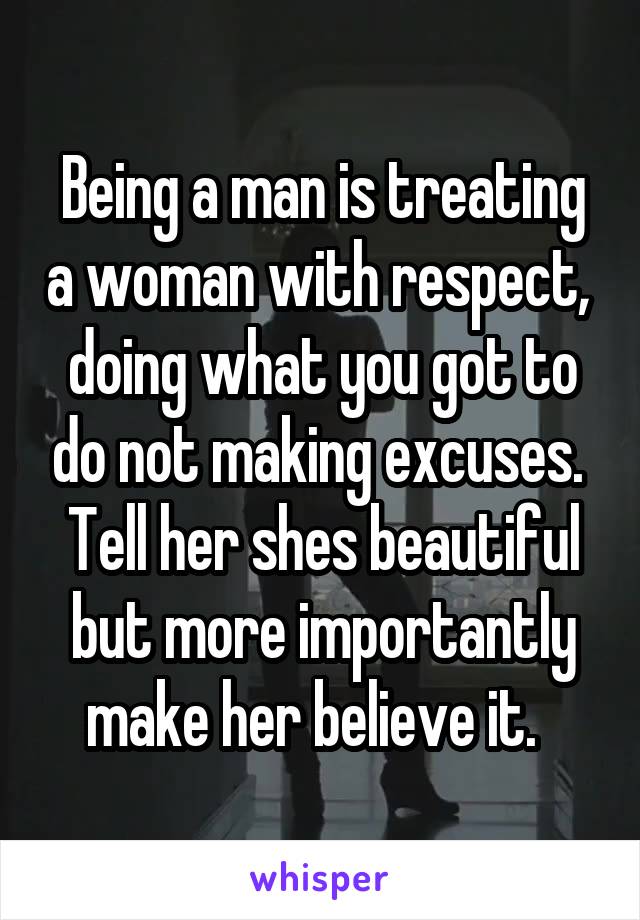 Being a man is treating a woman with respect,  doing what you got to do not making excuses.  Tell her shes beautiful but more importantly make her believe it.  