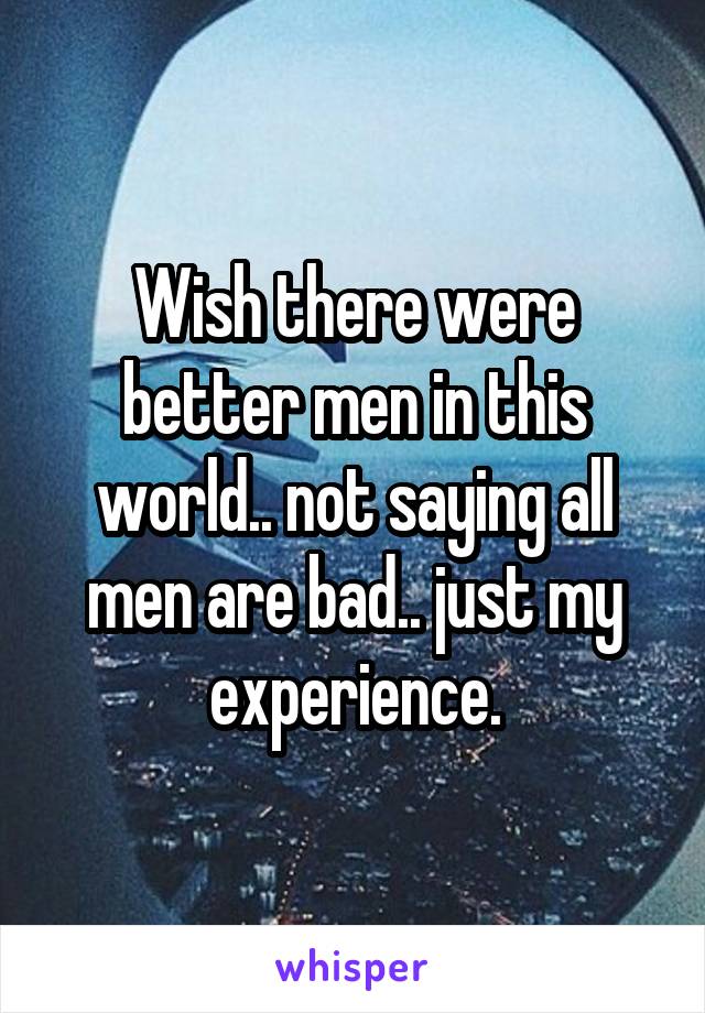 Wish there were better men in this world.. not saying all men are bad.. just my experience.