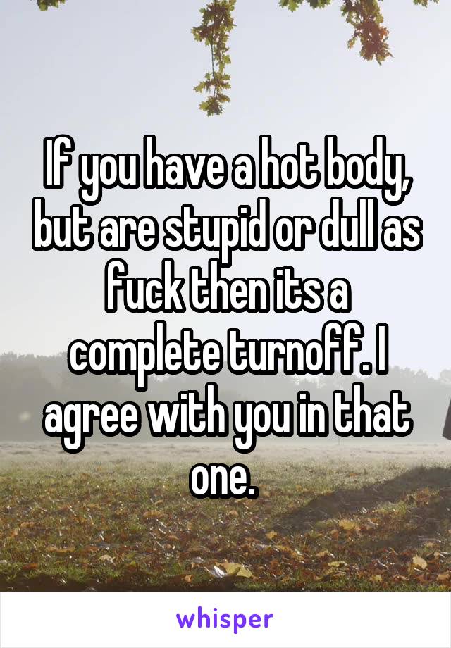 If you have a hot body, but are stupid or dull as fuck then its a complete turnoff. I agree with you in that one. 