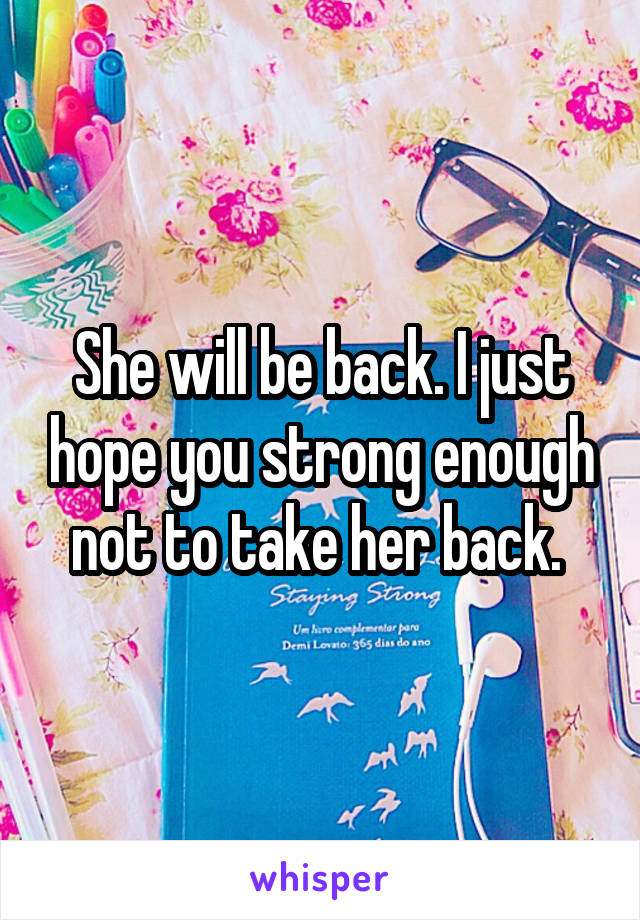 She will be back. I just hope you strong enough not to take her back. 