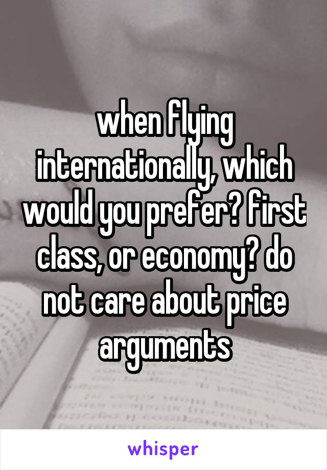 when flying internationally, which would you prefer? first class, or economy? do not care about price arguments