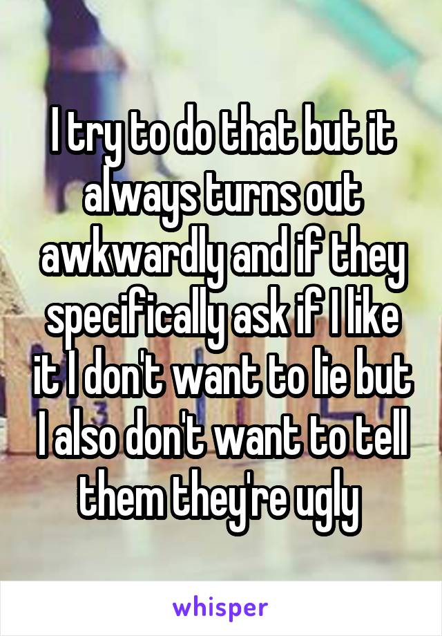I try to do that but it always turns out awkwardly and if they specifically ask if I like it I don't want to lie but I also don't want to tell them they're ugly 