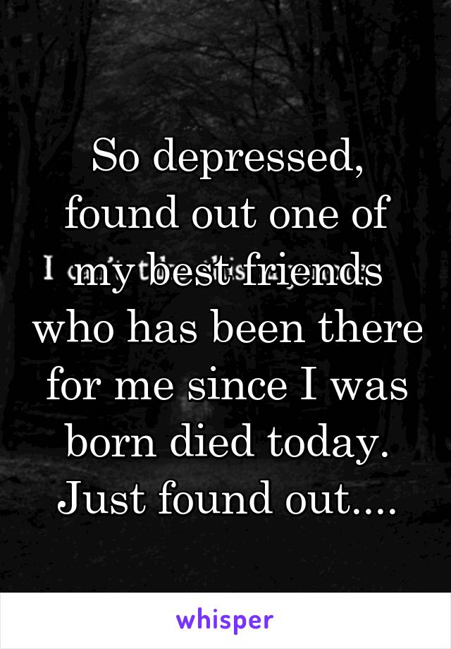 So depressed, found out one of my best friends who has been there for me since I was born died today.
Just found out....