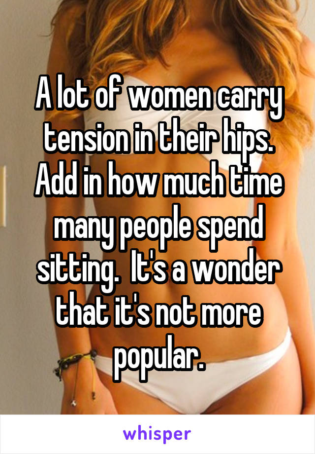 A lot of women carry tension in their hips. Add in how much time many people spend sitting.  It's a wonder that it's not more popular.