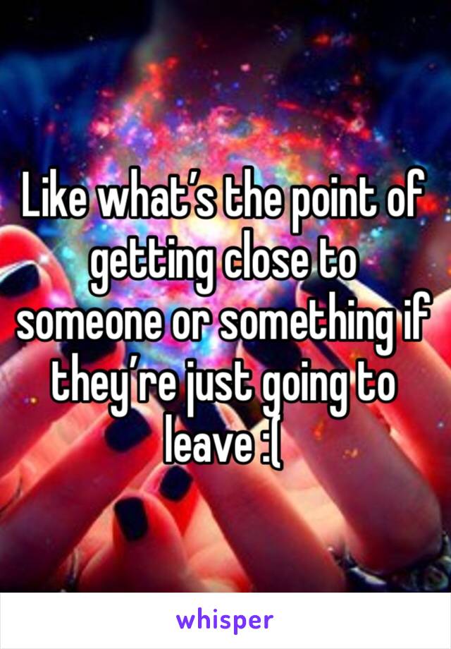 Like what’s the point of getting close to someone or something if they’re just going to leave :(