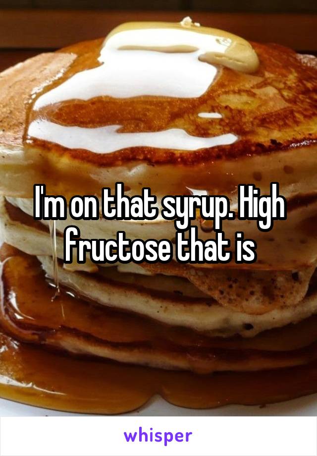 I'm on that syrup. High fructose that is