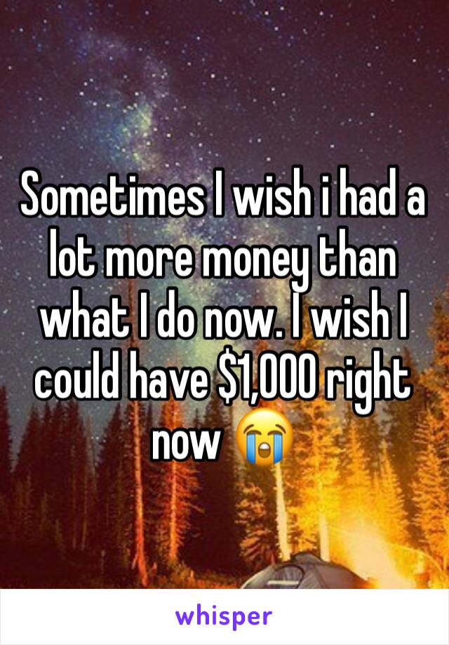 Sometimes I wish i had a lot more money than what I do now. I wish I could have $1,000 right now 😭