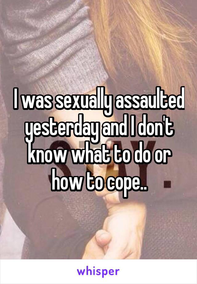 I was sexually assaulted yesterday and I don't know what to do or how to cope..