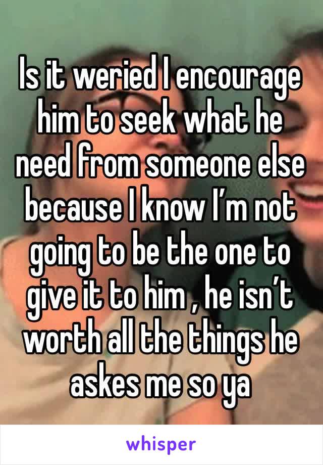 Is it weried I encourage him to seek what he need from someone else because I know I’m not going to be the one to give it to him , he isn’t worth all the things he askes me so ya 
