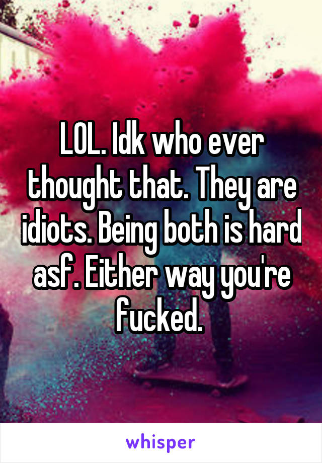 LOL. Idk who ever thought that. They are idiots. Being both is hard asf. Either way you're fucked. 