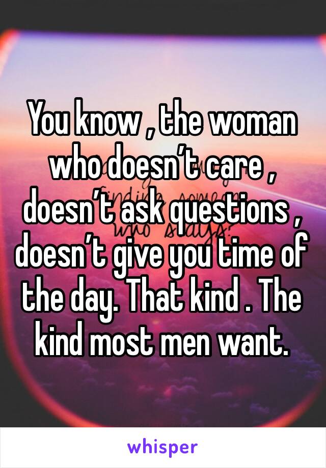 You know , the woman who doesn’t care , doesn’t ask questions , doesn’t give you time of the day. That kind . The kind most men want.