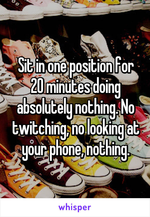 Sit in one position for 20 minutes doing absolutely nothing. No twitching, no looking at your phone, nothing.
