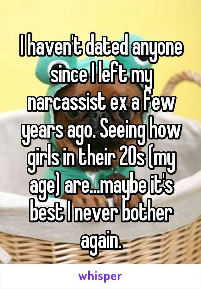 I haven't dated anyone since I left my narcassist ex a few years ago. Seeing how girls in their 20s (my age) are...maybe it's best I never bother again.