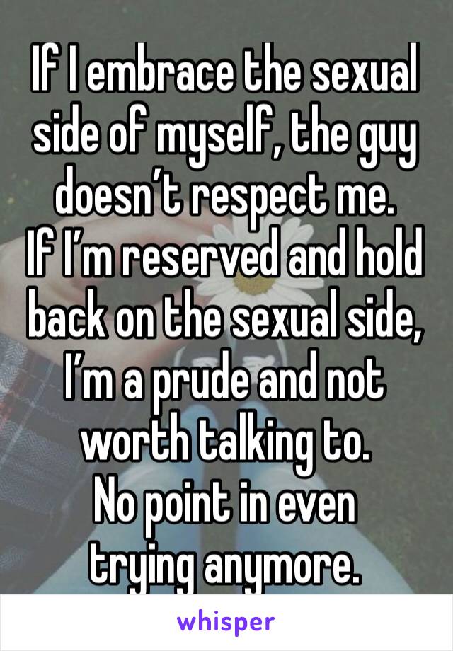 If I embrace the sexual side of myself, the guy doesn’t respect me. 
If I’m reserved and hold back on the sexual side, I’m a prude and not worth talking to. 
No point in even trying anymore. 