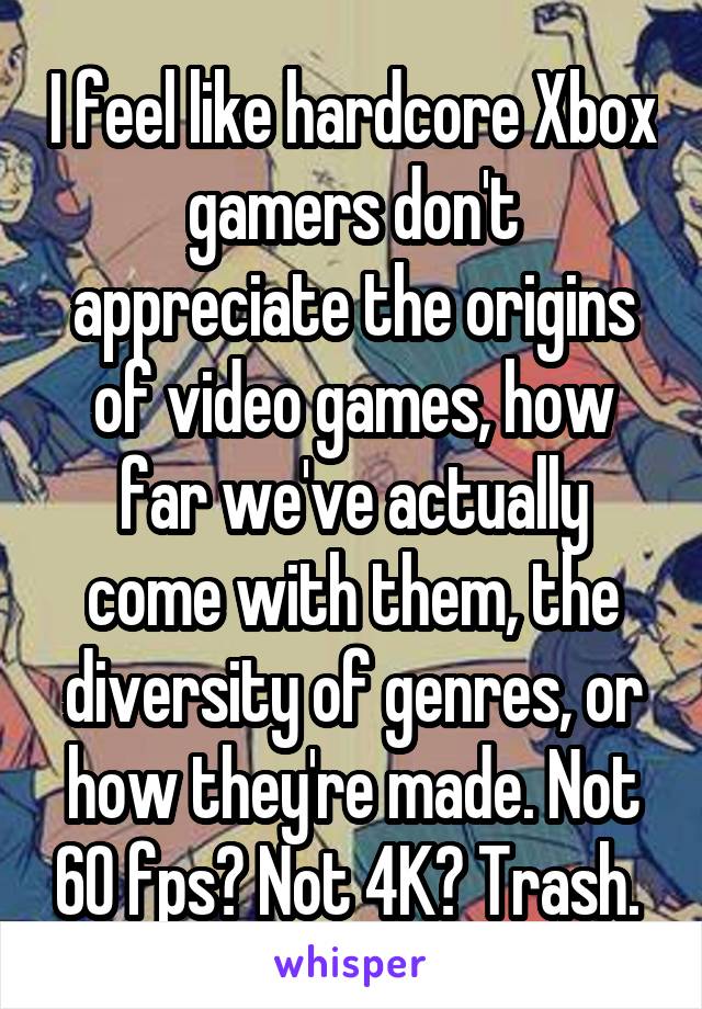 I feel like hardcore Xbox gamers don't appreciate the origins of video games, how far we've actually come with them, the diversity of genres, or how they're made. Not 60 fps? Not 4K? Trash. 