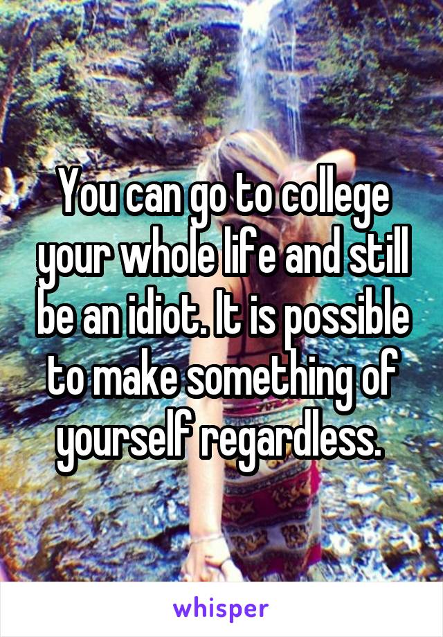 You can go to college your whole life and still be an idiot. It is possible to make something of yourself regardless. 