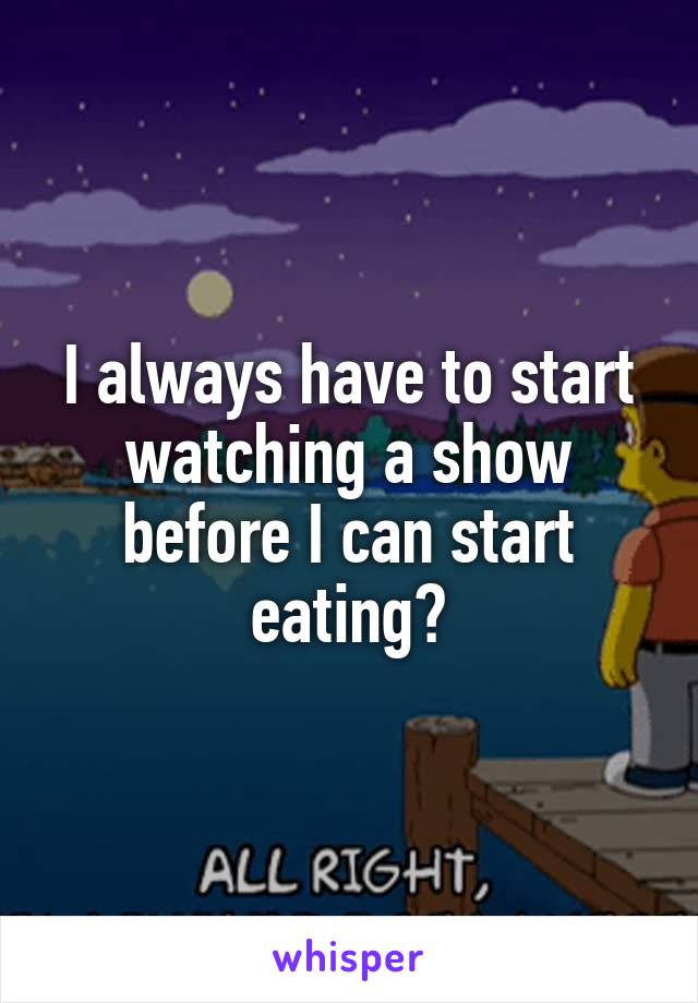 I always have to start watching a show before I can start eating?