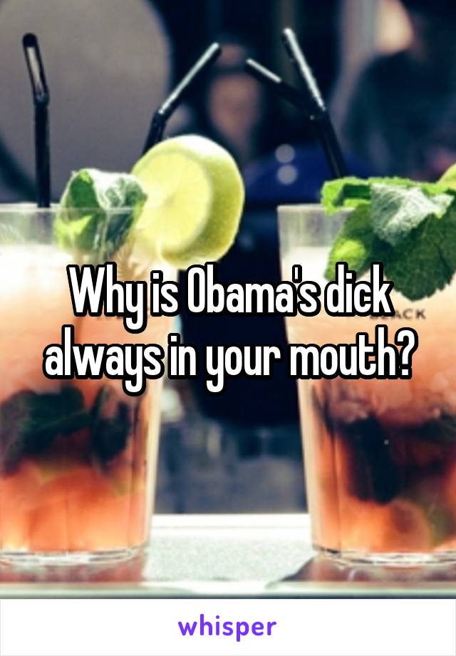 Why is Obama's dick always in your mouth?
