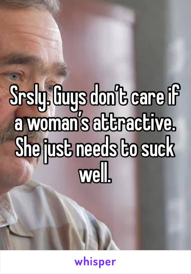 Srsly. Guys don’t care if a woman’s attractive. She just needs to suck well. 