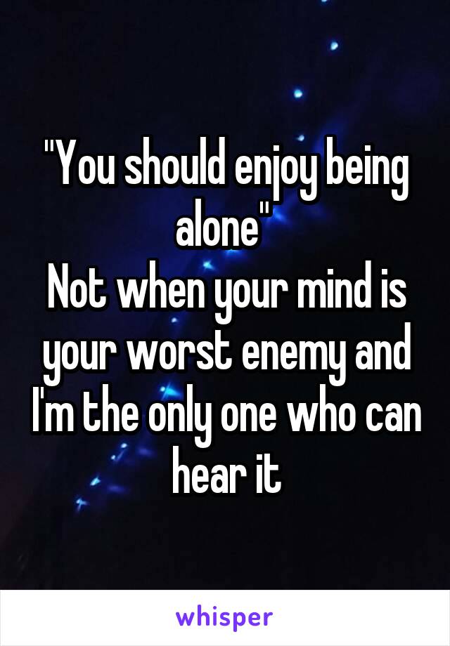 "You should enjoy being alone" 
Not when your mind is your worst enemy and I'm the only one who can hear it