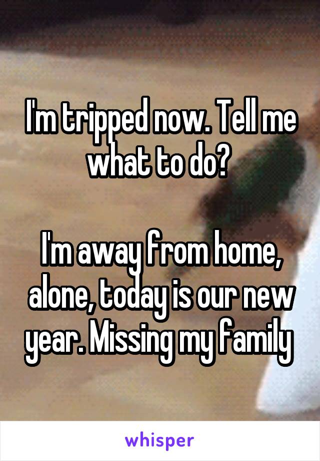 I'm tripped now. Tell me what to do? 

I'm away from home, alone, today is our new year. Missing my family 