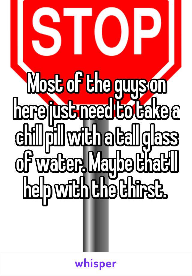 Most of the guys on here just need to take a chill pill with a tall glass of water. Maybe that'll help with the thirst. 