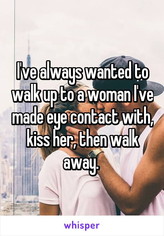 I've always wanted to walk up to a woman I've made eye contact with, kiss her, then walk away. 