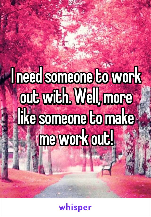 I need someone to work out with. Well, more like someone to make me work out!